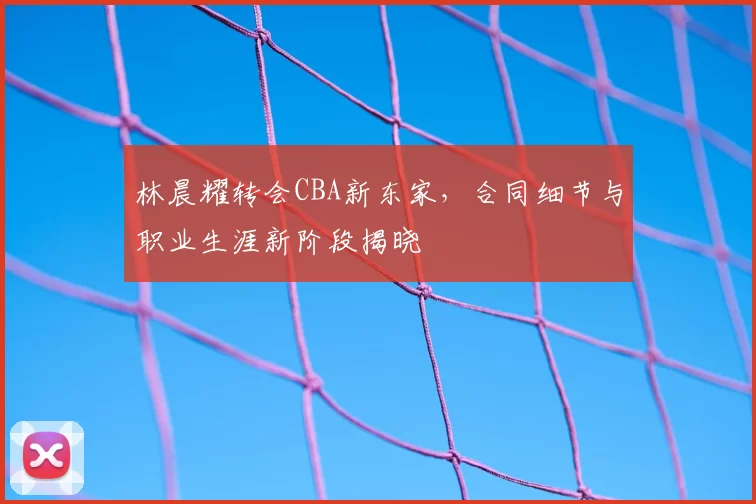 林晨耀转会CBA新东家，合同细节与职业生涯新阶段揭晓