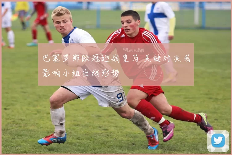 巴塞罗那欧冠迎战皇马 关键对决或影响小组出线形势
