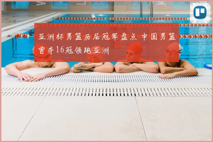 亚洲杯男篮历届冠军盘点 中国男篮曾夺16冠领跑亚洲