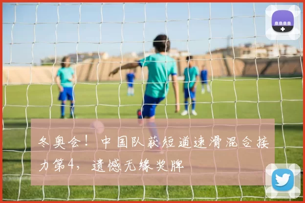 冬奥会！中国队获短道速滑混合接力第4，遗憾无缘奖牌