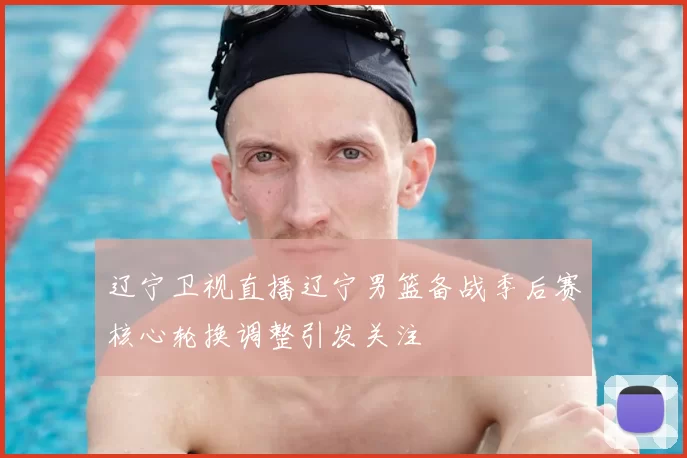 辽宁卫视直播辽宁男篮备战季后赛核心轮换调整引发关注