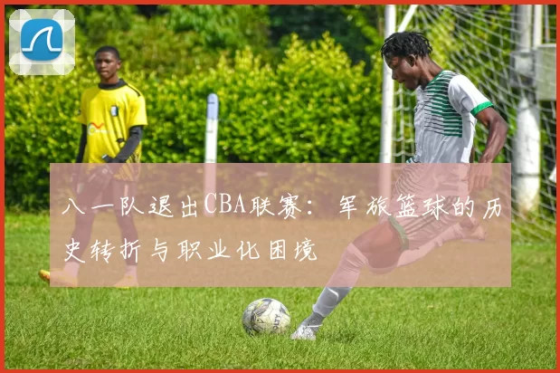 八一队退出CBA联赛：军旅篮球的历史转折与职业化困境