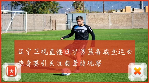 辽宁卫视直播辽宁男篮备战全运会热身赛引关注前景待观察