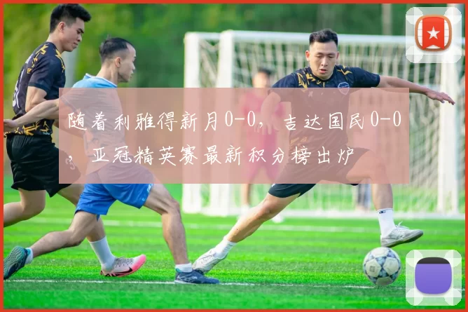 随着利雅得新月0-0，吉达国民0-0，亚冠精英赛最新积分榜出炉