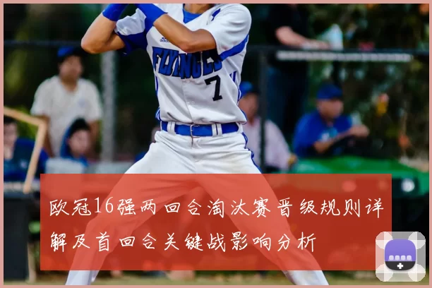 欧冠16强两回合淘汰赛晋级规则详解及首回合关键战影响分析