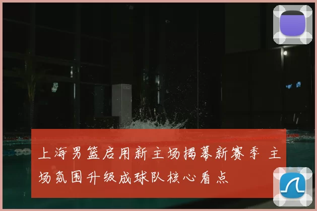 上海男篮启用新主场揭幕新赛季 主场氛围升级成球队核心看点