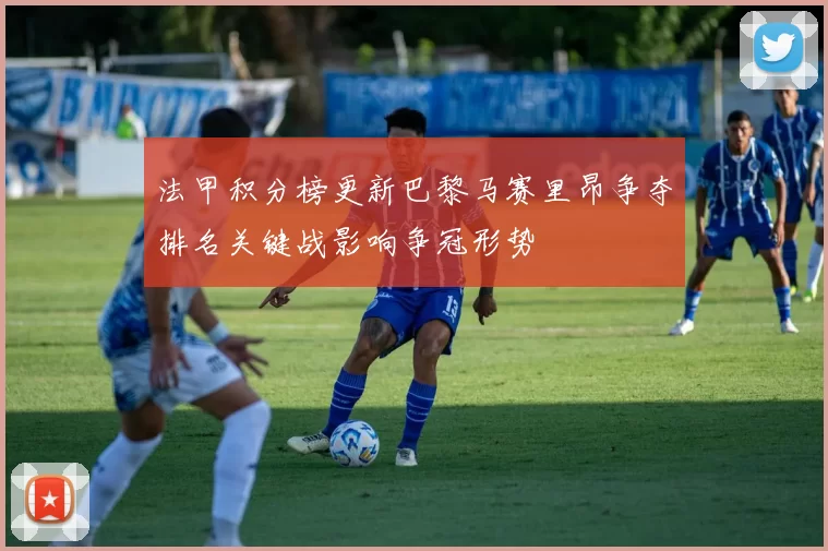 法甲积分榜更新巴黎马赛里昂争夺排名关键战影响争冠形势