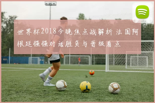 世界杯2018今晚焦点战解析 法国阿根廷强强对话胜负与晋级看点