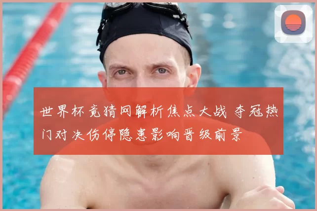 世界杯竟猜网解析焦点大战 夺冠热门对决伤停隐患影响晋级前景