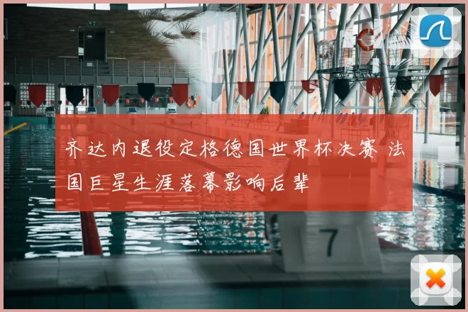 齐达内退役定格德国世界杯决赛 法国巨星生涯落幕影响后辈