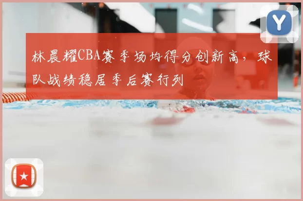 林晨耀CBA赛季场均得分创新高，球队战绩稳居季后赛行列