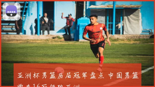 亚洲杯男篮历届冠军盘点 中国男篮曾夺16冠领跑亚洲