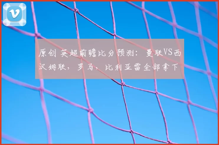 原创 英超前瞻比分预测：曼联VS西汉姆联，罗马，比利亚雷全部拿下！