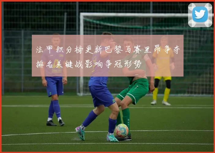 法甲积分榜更新巴黎马赛里昂争夺排名关键战影响争冠形势