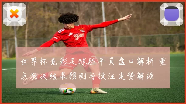 世界杯竟彩足球胜平负盘口解析 重点场次结果预测与投注走势解读