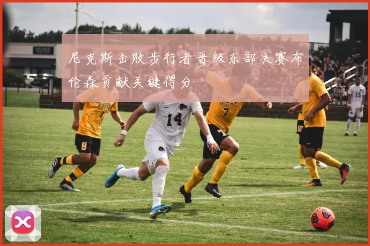 尼克斯击败步行者晋级东部决赛布伦森贡献关键得分