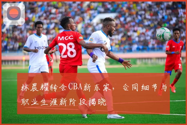 林晨耀转会CBA新东家，合同细节与职业生涯新阶段揭晓