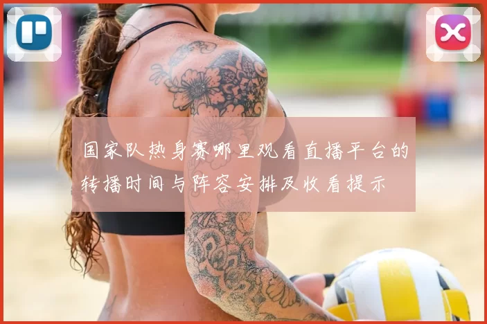 国家队热身赛哪里观看直播平台的转播时间与阵容安排及收看提示