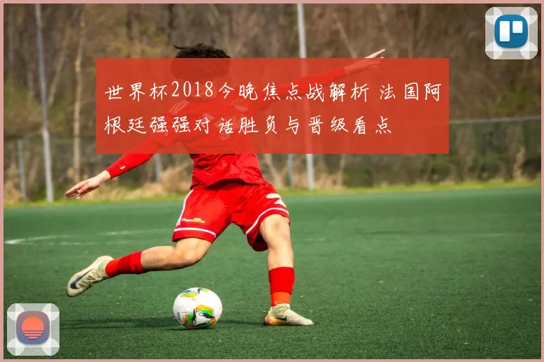 世界杯2018今晚焦点战解析 法国阿根廷强强对话胜负与晋级看点