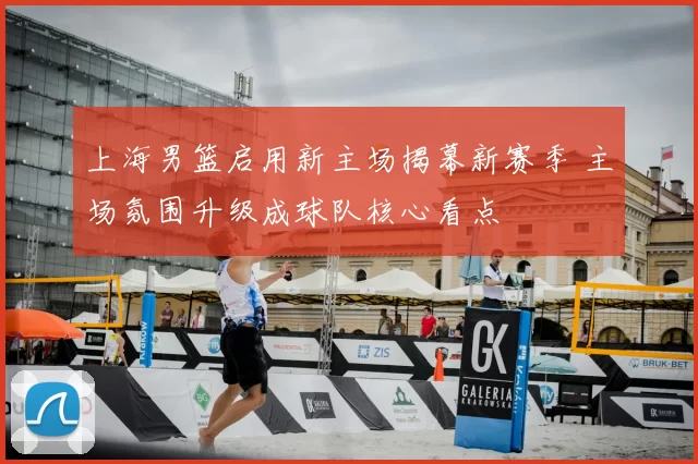 上海男篮启用新主场揭幕新赛季 主场氛围升级成球队核心看点
