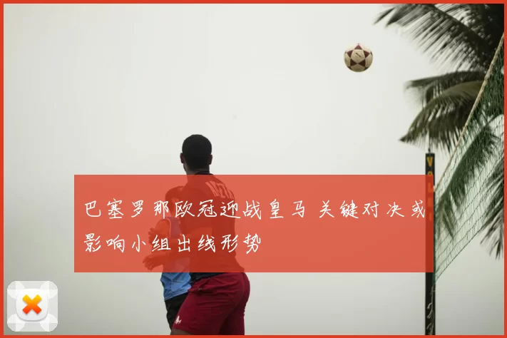 巴塞罗那欧冠迎战皇马 关键对决或影响小组出线形势