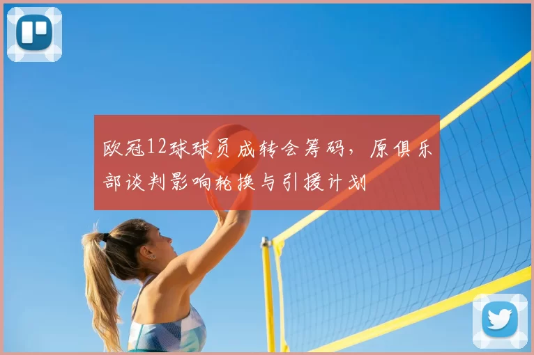 欧冠12球球员成转会筹码，原俱乐部谈判影响轮换与引援计划