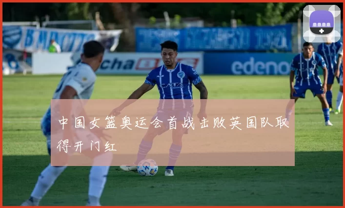 中国女篮奥运会首战击败英国队取得开门红