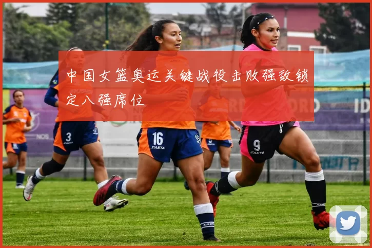 中国女篮奥运关键战役击败强敌锁定八强席位