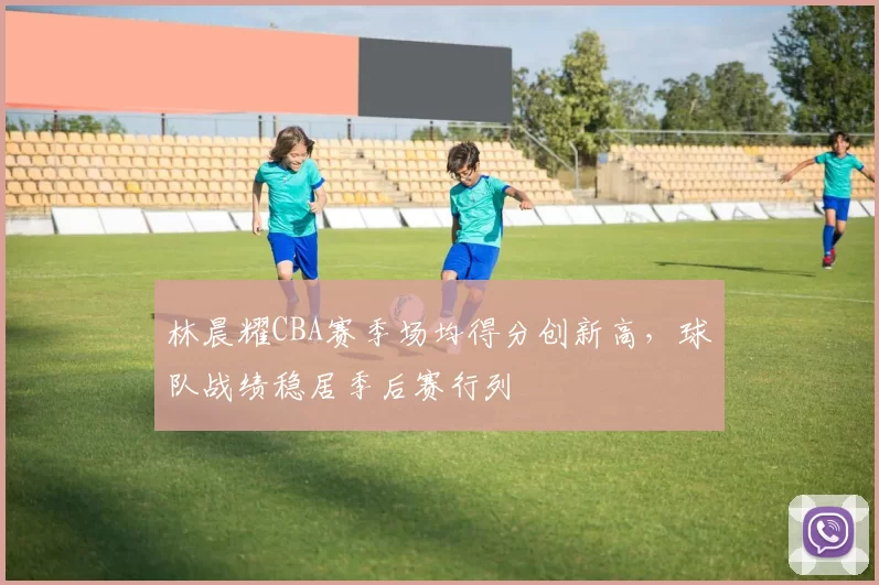 林晨耀CBA赛季场均得分创新高，球队战绩稳居季后赛行列