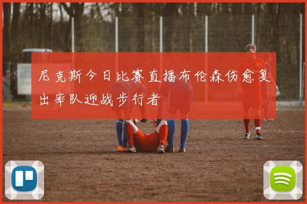 尼克斯今日比赛直播布伦森伤愈复出率队迎战步行者