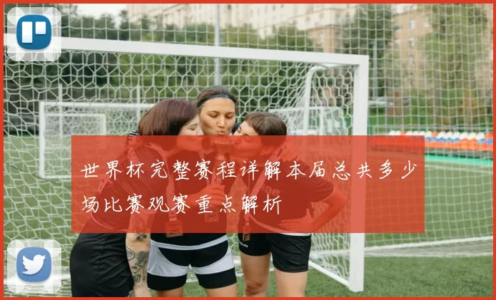 世界杯完整赛程详解本届总共多少场比赛观赛重点解析