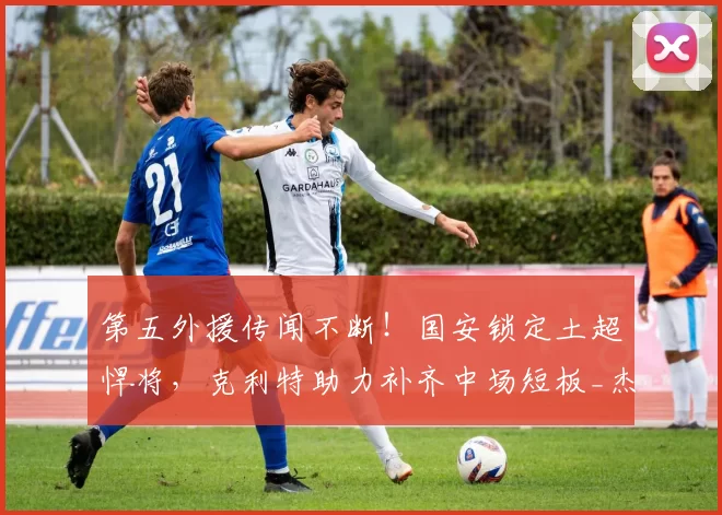 第五外援传闻不断！国安锁定土超悍将，克利特助力补齐中场短板_杰斯珀·西塞_职业_欧冠