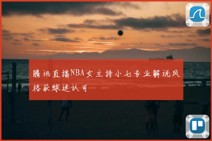 腾讯直播NBA女主持小七专业解说风格获球迷认可