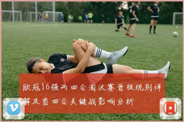 欧冠16强两回合淘汰赛晋级规则详解及首回合关键战影响分析