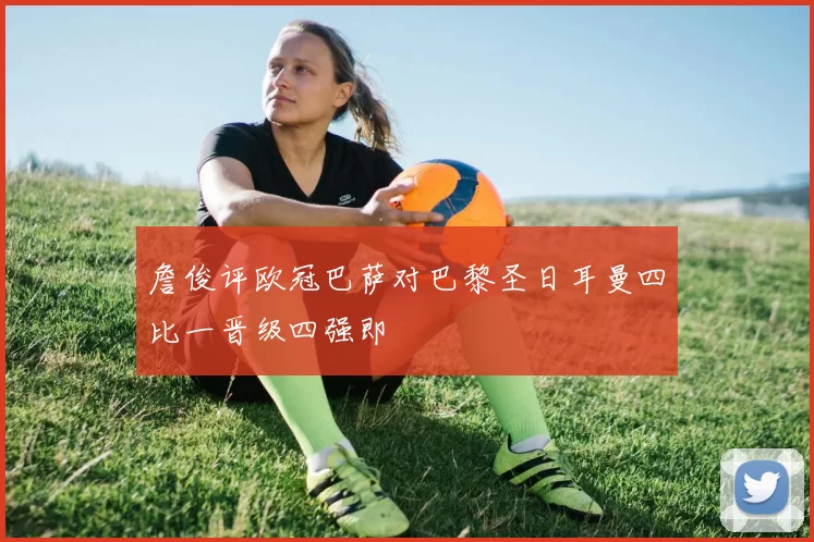 詹俊评欧冠巴萨对巴黎圣日耳曼四比一晋级四强即