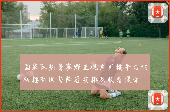 国家队热身赛哪里观看直播平台的转播时间与阵容安排及收看提示