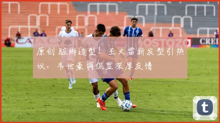 原创 脏辫造型！王大雷新发型引热议，韦世豪调侃显深厚友情