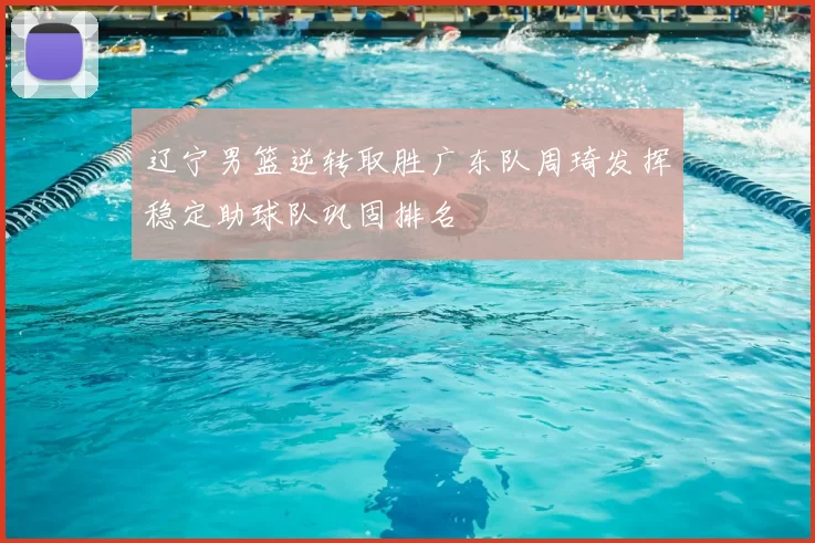 辽宁男篮逆转取胜广东队周琦发挥稳定助球队巩固排名