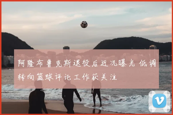 阿隆布鲁克斯退役后近况曝光 低调转向篮球评论工作获关注