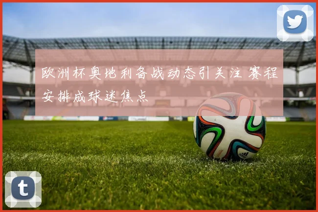 欧洲杯奥地利备战动态引关注 赛程安排成球迷焦点