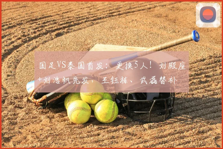 国足VS泰国首发：更换5人！刘殿座+刘浩帆先发，王钰栋、武磊替补