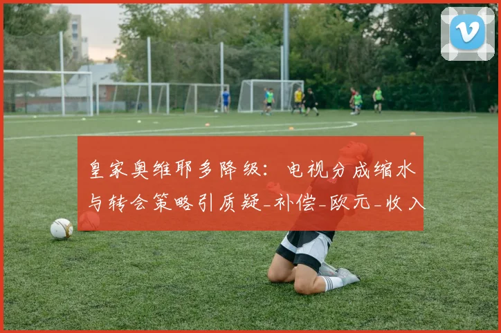 皇家奥维耶多降级：电视分成缩水与转会策略引质疑_补偿_欧元_收入