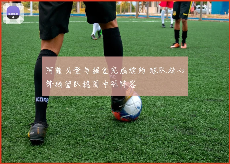 阿隆戈登与掘金完成续约 球队核心锋线留队稳固冲冠阵容