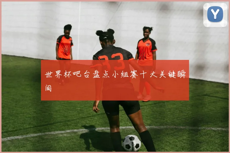 世界杯吧台盘点小组赛十大关键瞬间