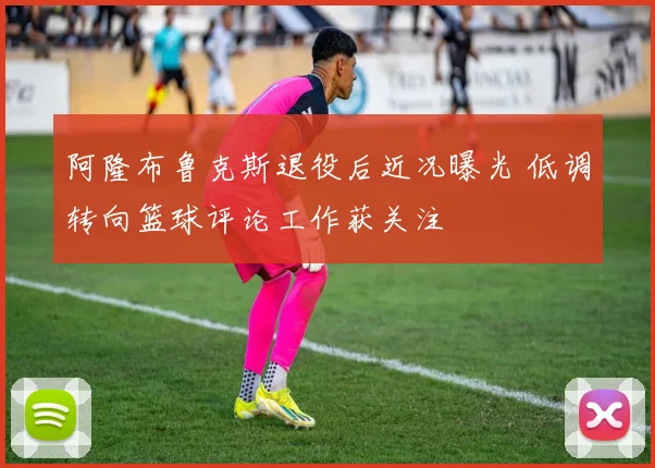 阿隆布鲁克斯退役后近况曝光 低调转向篮球评论工作获关注