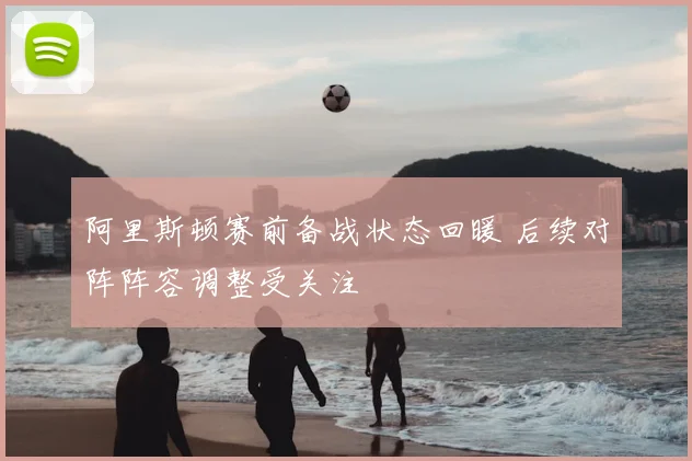 阿里斯顿赛前备战状态回暖 后续对阵阵容调整受关注