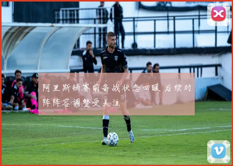 阿里斯顿赛前备战状态回暖 后续对阵阵容调整受关注