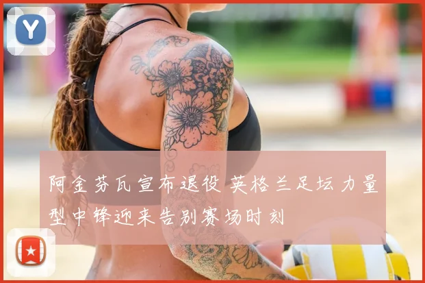 阿金芬瓦宣布退役 英格兰足坛力量型中锋迎来告别赛场时刻